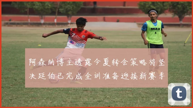 阿森纳博主透露今夏转会策略将坚决廷伯已完成全训准备迎接新赛季