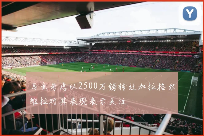 马竞考虑以2500万镑转让加拉格尔维拉对其表现表示关注