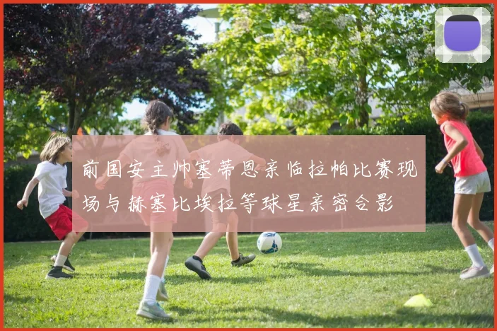 前国安主帅塞蒂恩亲临拉帕比赛现场与赫塞比埃拉等球星亲密合影