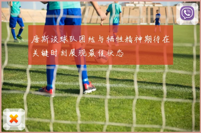 唐斯谈球队团结与牺牲精神期待在关键时刻展现最佳状态