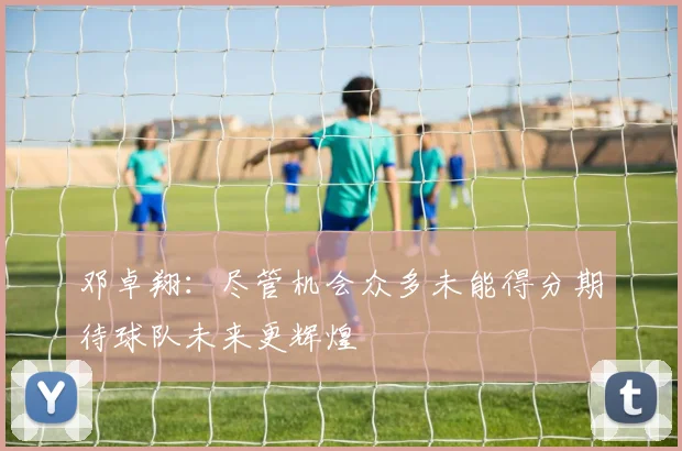 邓卓翔：尽管机会众多未能得分期待球队未来更辉煌