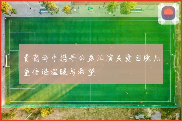 青岛海牛携手公益汇演关爱困境儿童传递温暖与希望