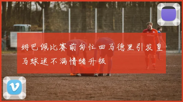 姆巴佩比赛前匆忙回马德里引发皇马球迷不满情绪升级