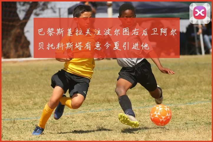 巴黎斯基拉关注波尔图右后卫阿尔贝托科斯塔有意今夏引进他