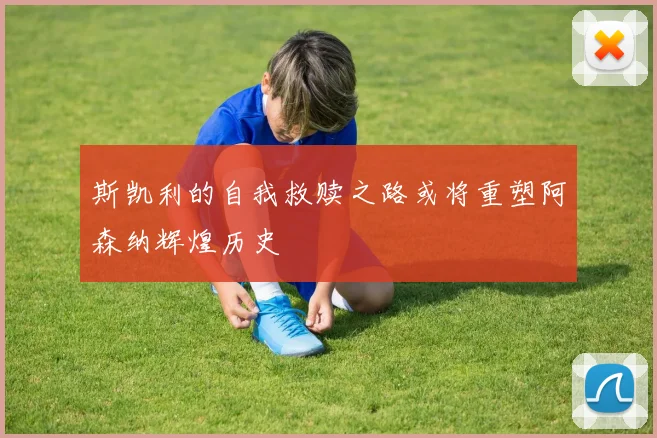 斯凯利的自我救赎之路或将重塑阿森纳辉煌历史
