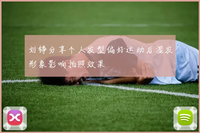 刘铮分享个人发型偏好运动后湿发形象影响拍照效果