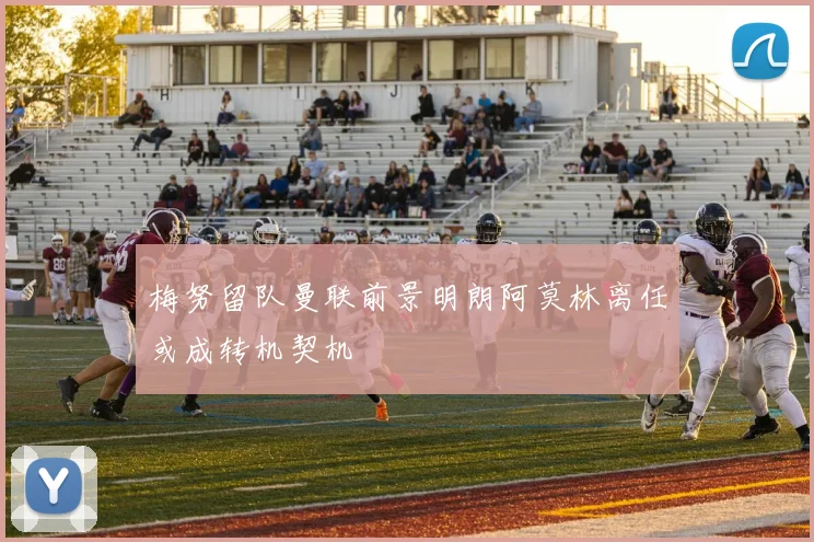 梅努留队曼联前景明朗阿莫林离任或成转机契机