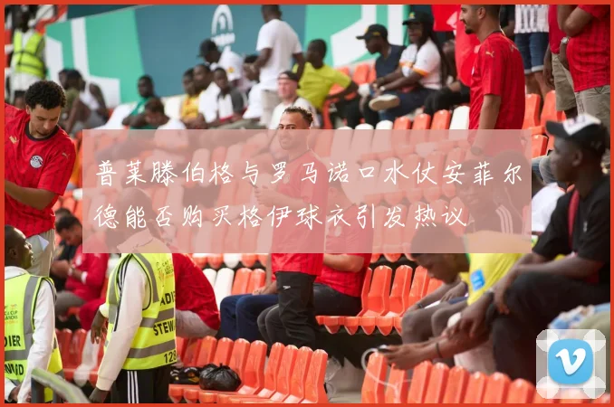 普莱滕伯格与罗马诺口水仗安菲尔德能否购买格伊球衣引发热议