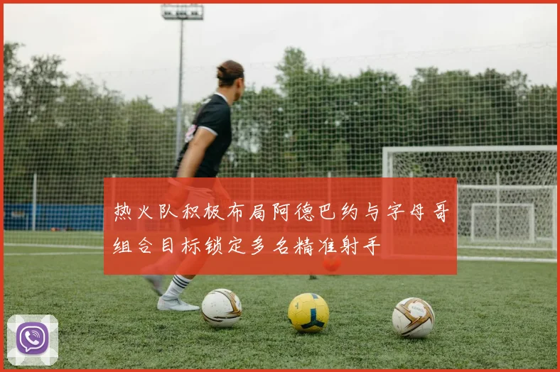 热火队积极布局阿德巴约与字母哥组合目标锁定多名精准射手