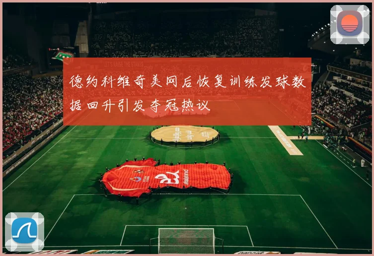 德约科维奇美网后恢复训练发球数据回升引发夺冠热议